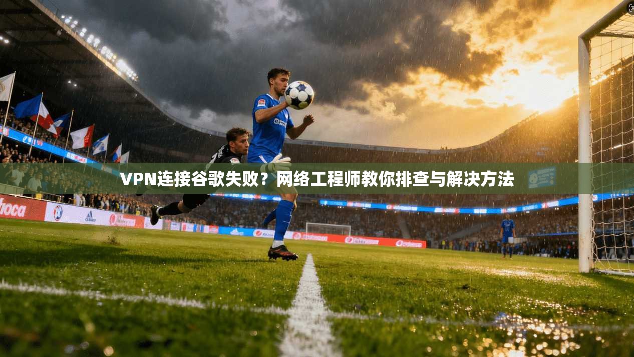 VPN连接谷歌失败？网络工程师教你排查与解决方法