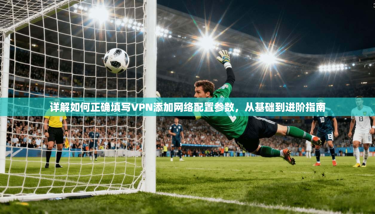 详解如何正确填写VPN添加网络配置参数，从基础到进阶指南