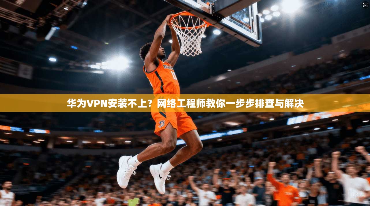 华为VPN安装不上？网络工程师教你一步步排查与解决