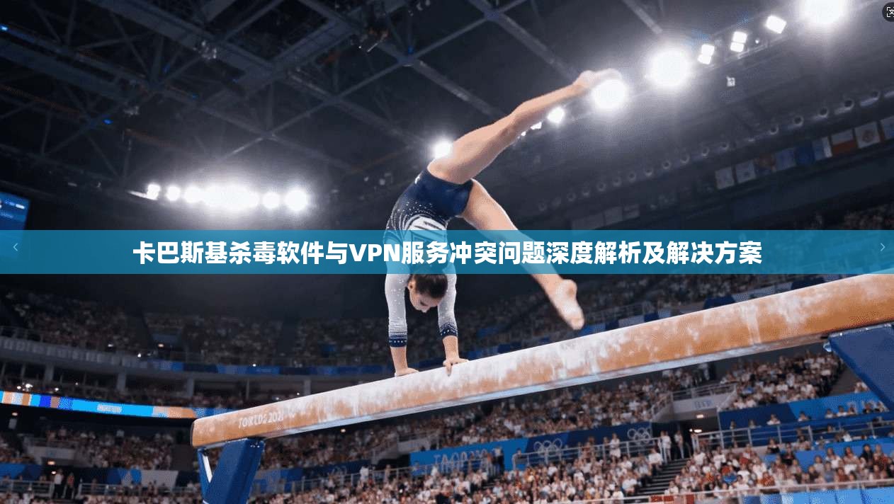 卡巴斯基杀毒软件与VPN服务冲突问题深度解析及解决方案