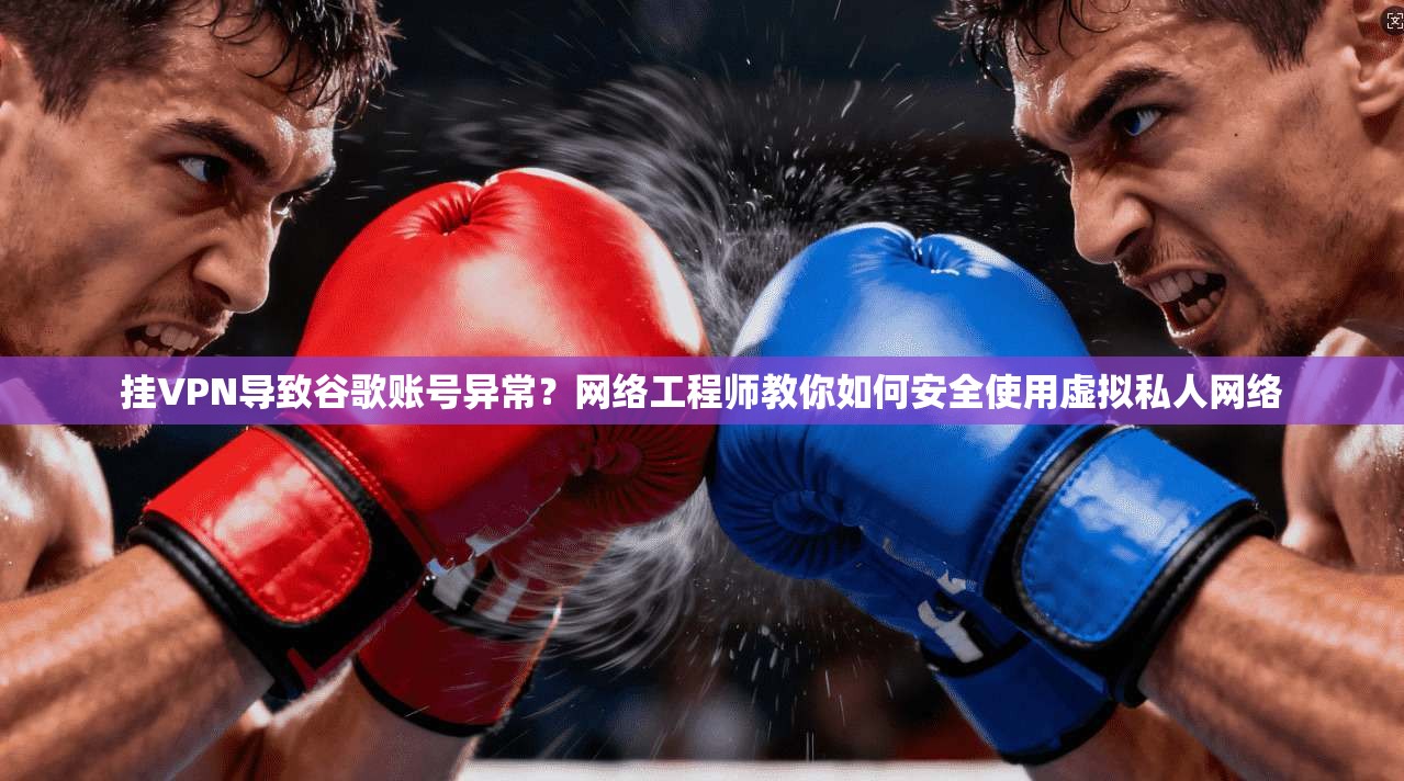 挂VPN导致谷歌账号异常？网络工程师教你如何安全使用虚拟私人网络