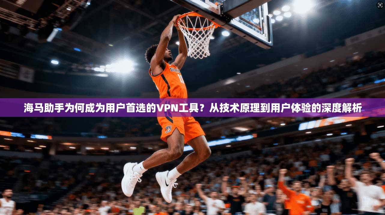 海马助手为何成为用户首选的VPN工具？从技术原理到用户体验的深度解析