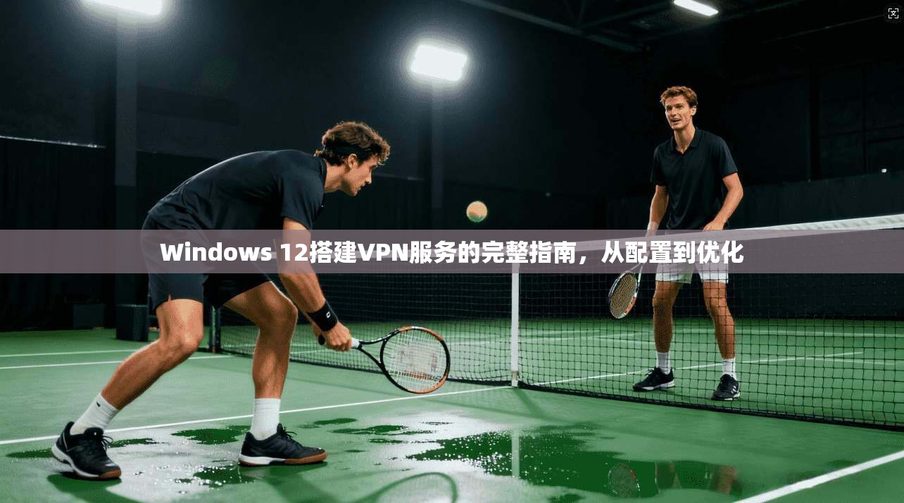 Windows 12搭建VPN服务的完整指南,从配置到优化