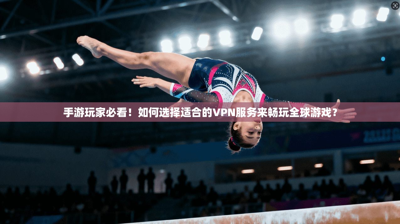 手游玩家必看！如何选择适合的VPN服务来畅玩全球游戏？