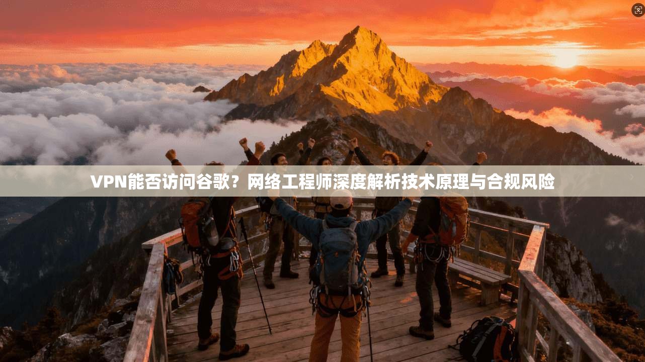 VPN能否访问谷歌？网络工程师深度解析技术原理与合规风险