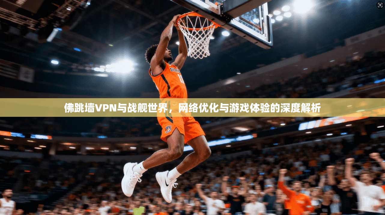 佛跳墙VPN与战舰世界,网络优化与游戏体验的深度解析