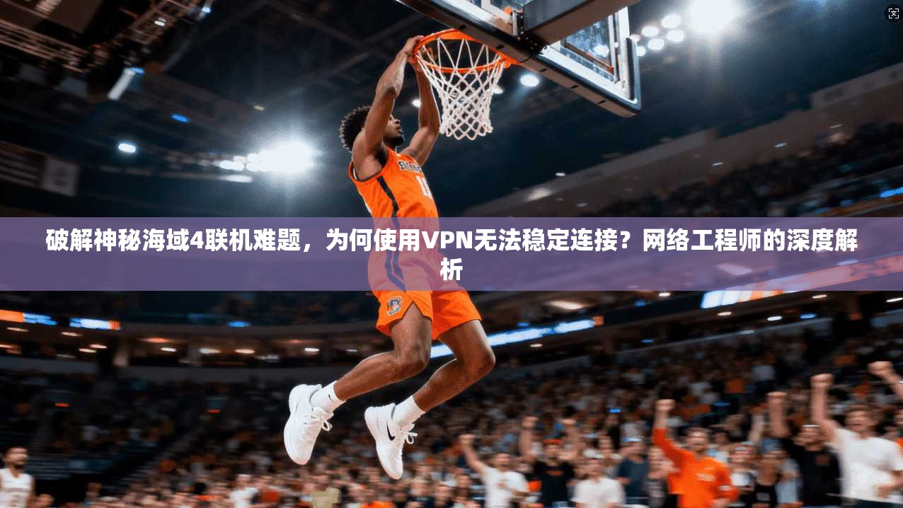 破解神秘海域4联机难题，为何使用VPN无法稳定连接？网络工程师的深度解析