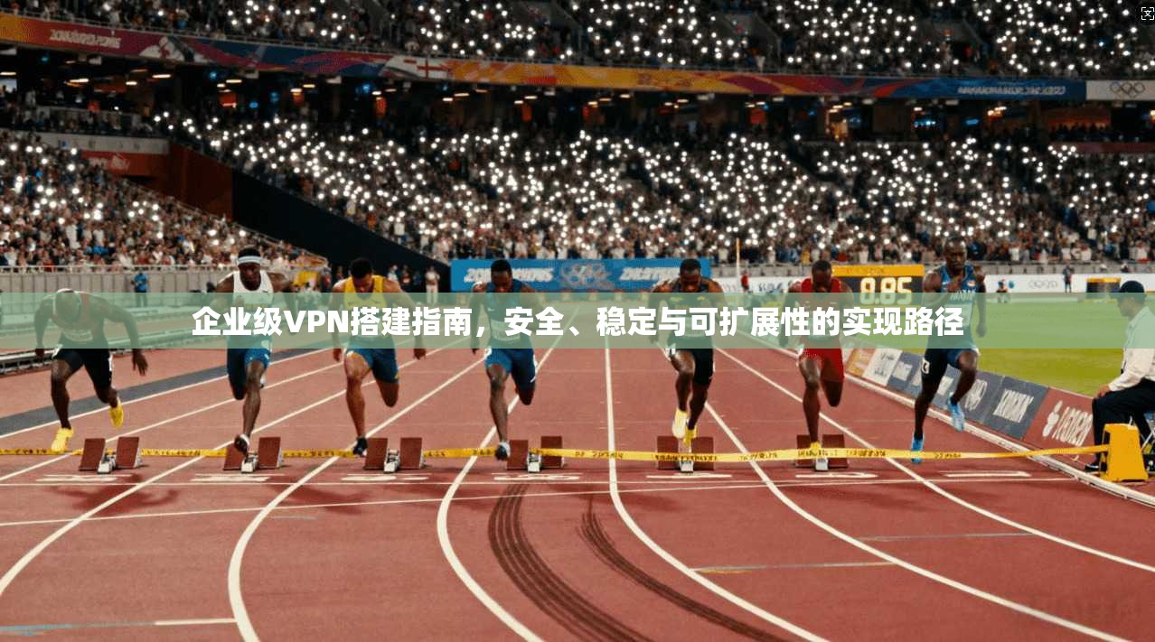 企业级VPN搭建指南，安全、稳定与可扩展性的实现路径