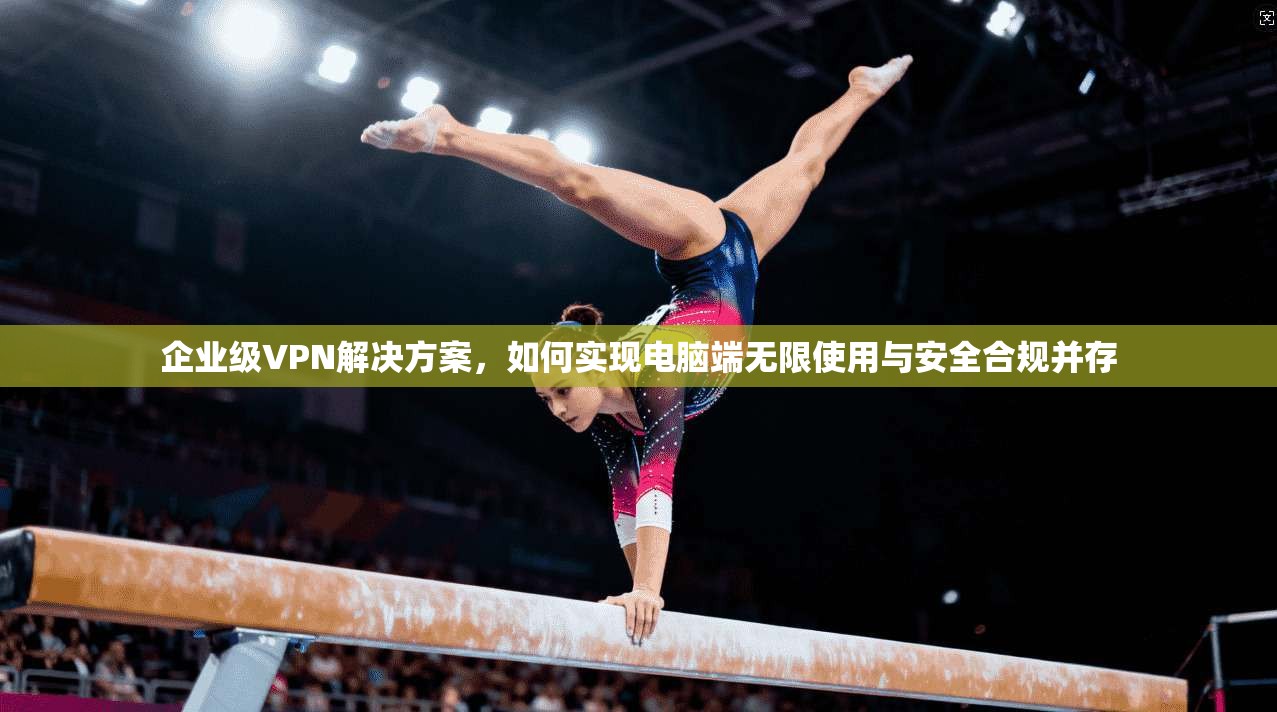 企业级VPN解决方案，如何实现电脑端无限使用与安全合规并存