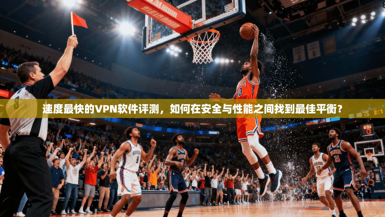 速度最快的VPN软件评测，如何在安全与性能之间找到最佳平衡？