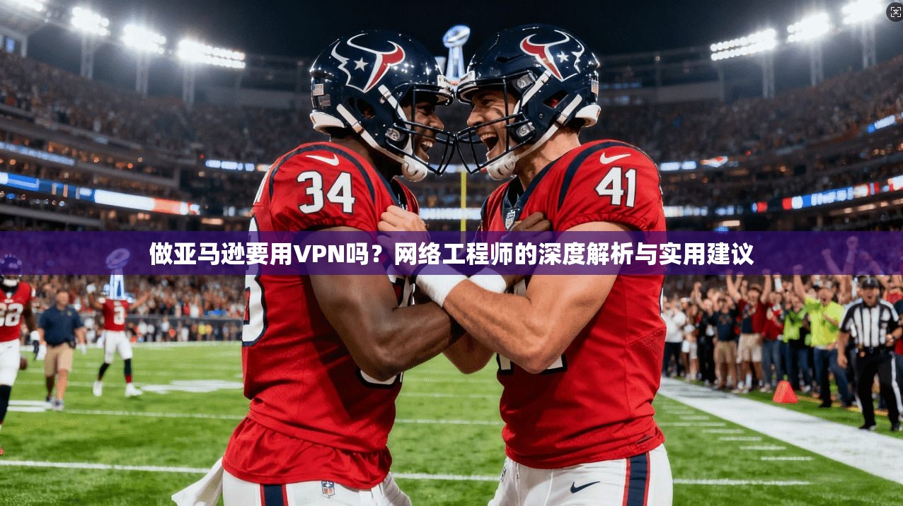 做亚马逊要用VPN吗？网络工程师的深度解析与实用建议