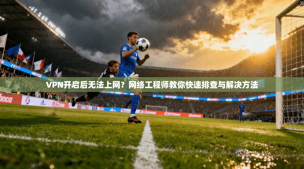 VPN开启后无法上网？网络工程师教你快速排查与解决方法