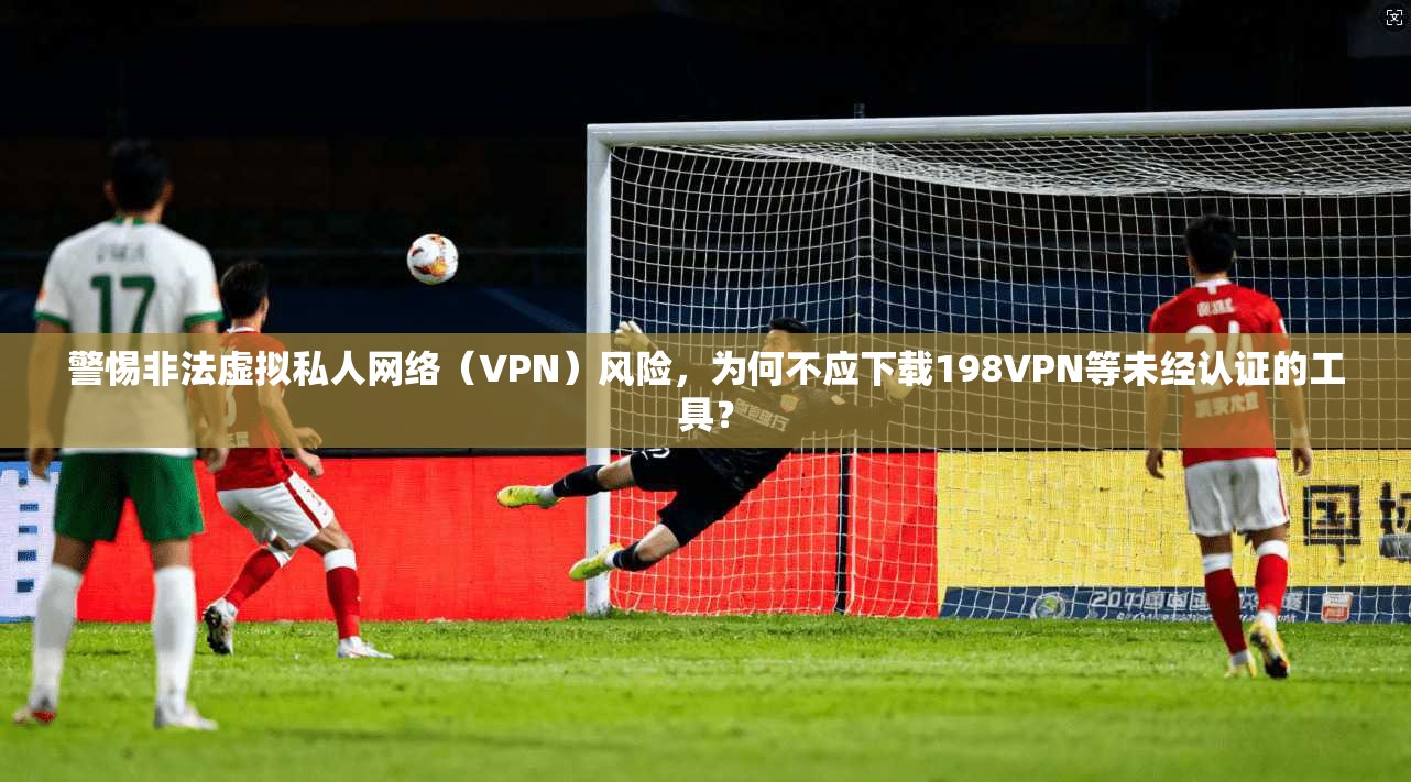 警惕非法虚拟私人网络(VPN)风险,为何不应下载198VPN等未经认证的工具?
