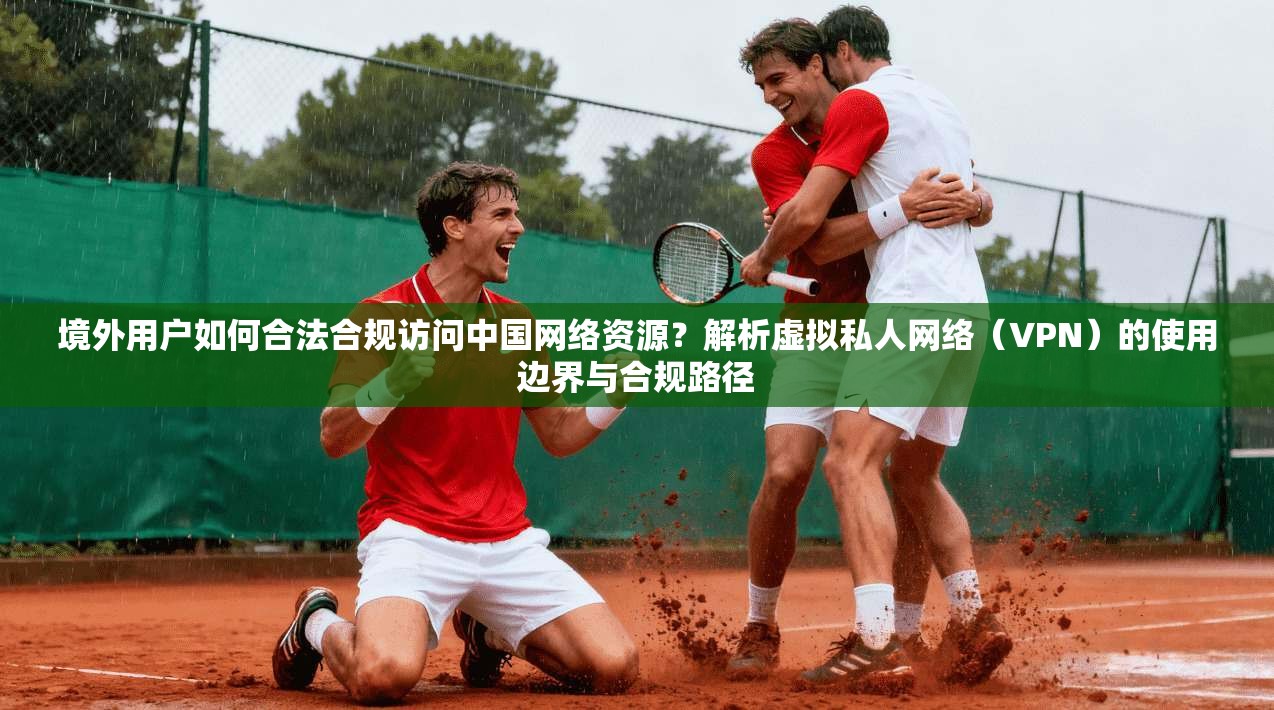 境外用户如何合法合规访问中国网络资源？解析虚拟私人网络（VPN）的使用边界与合规路径