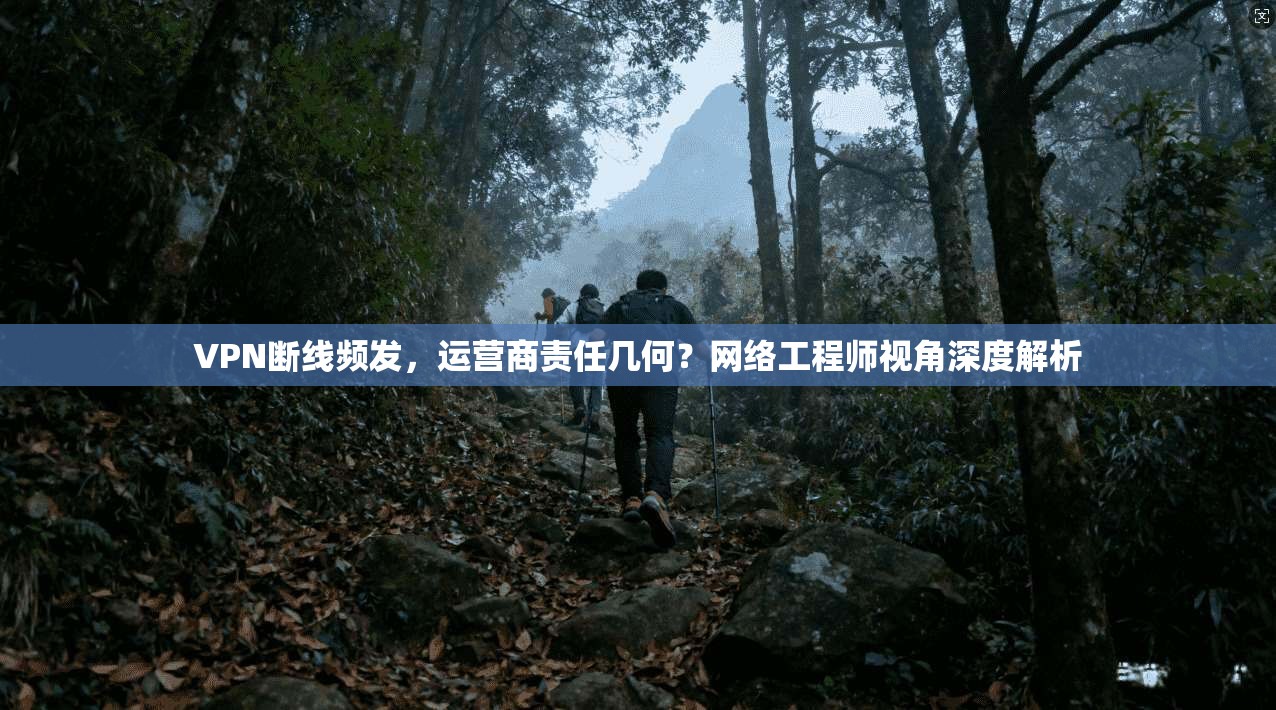 VPN断线频发，运营商责任几何？网络工程师视角深度解析