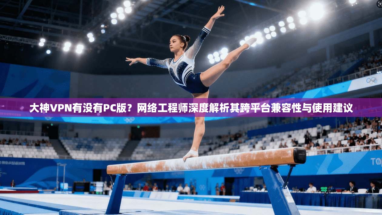 大神VPN有没有PC版？网络工程师深度解析其跨平台兼容性与使用建议