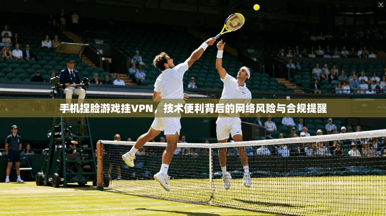 手机捏脸游戏挂VPN，技术便利背后的网络风险与合规提醒