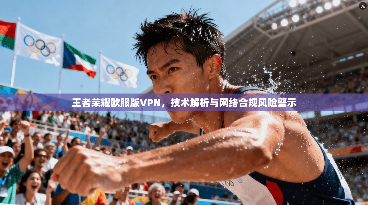 王者荣耀欧服版VPN，技术解析与网络合规风险警示