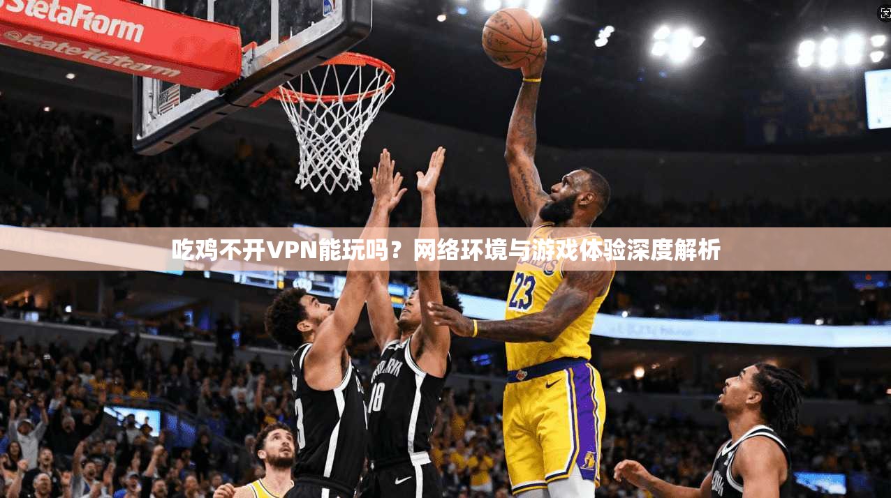 吃鸡不开VPN能玩吗？网络环境与游戏体验深度解析