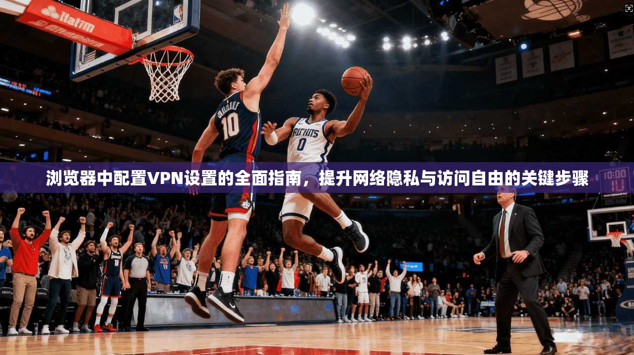 浏览器中配置VPN设置的全面指南，提升网络隐私与访问自由的关键步骤