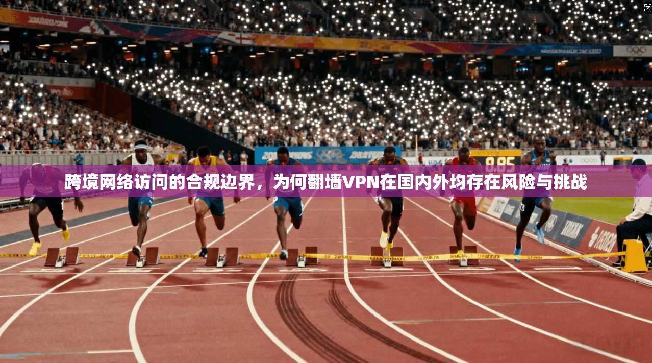 跨境网络访问的合规边界，为何翻墙VPN在国内外均存在风险与挑战