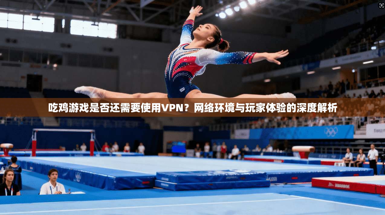 吃鸡游戏是否还需要使用VPN？网络环境与玩家体验的深度解析