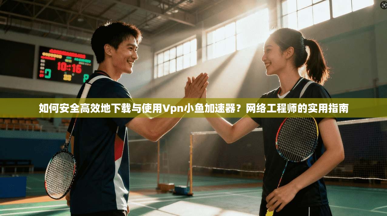 如何安全高效地下载与使用Vpn小鱼加速器？网络工程师的实用指南