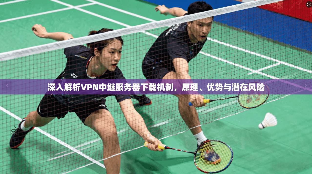深入解析VPN中继服务器下载机制，原理、优势与潜在风险