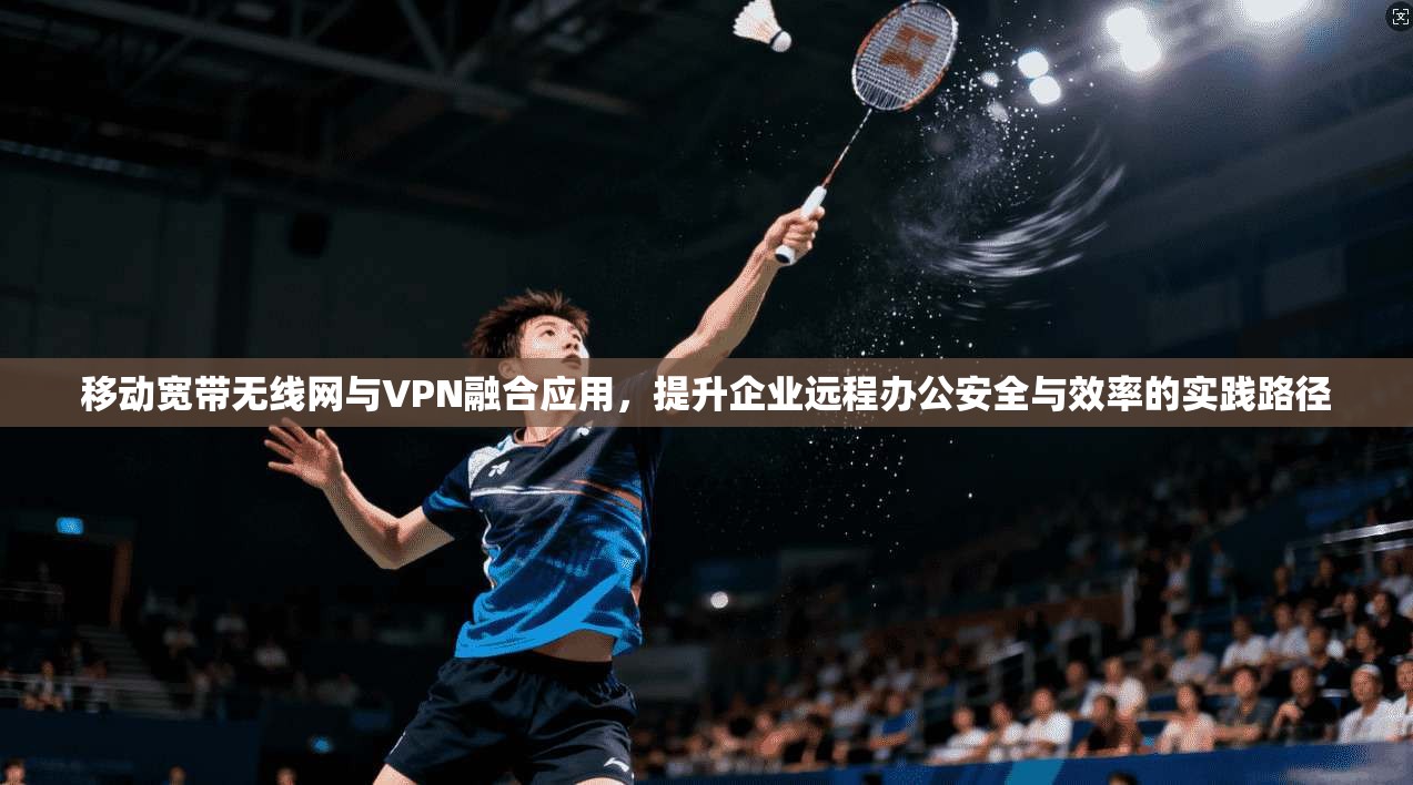 移动宽带无线网与VPN融合应用，提升企业远程办公安全与效率的实践路径