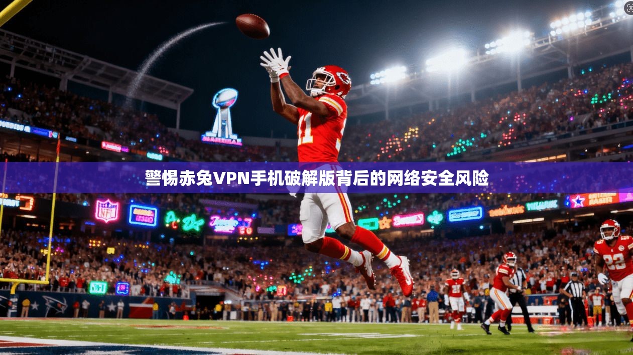 警惕赤兔VPN手机破解版背后的网络安全风险