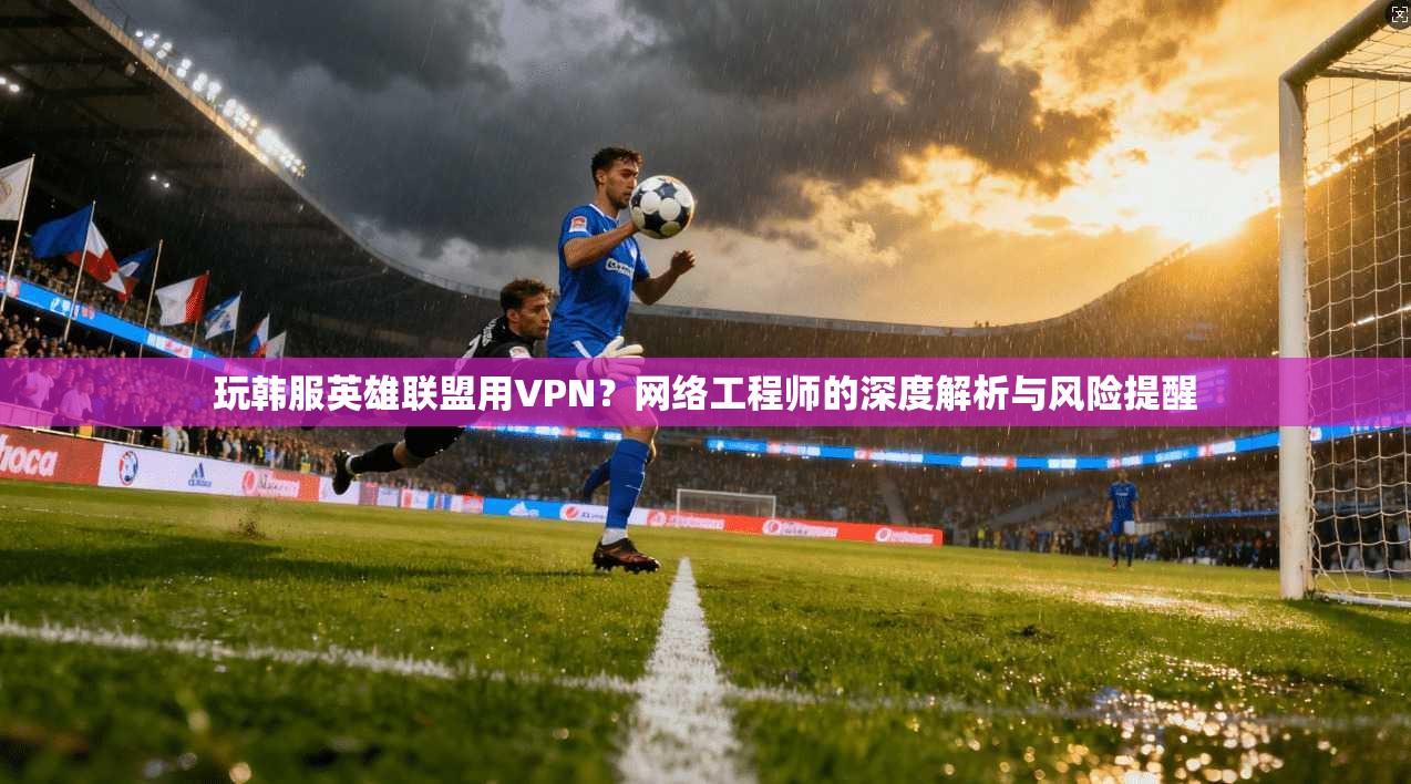 玩韩服英雄联盟用VPN？网络工程师的深度解析与风险提醒