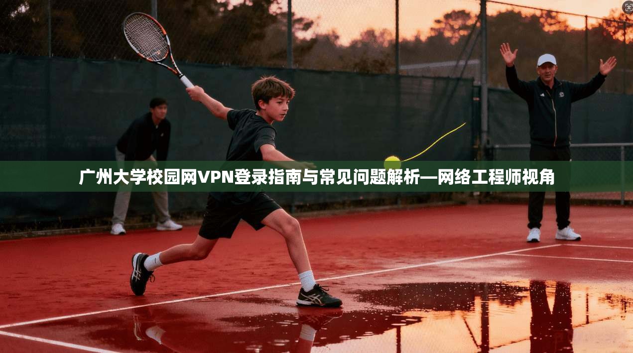 广州大学校园网VPN登录指南与常见问题解析—网络工程师视角