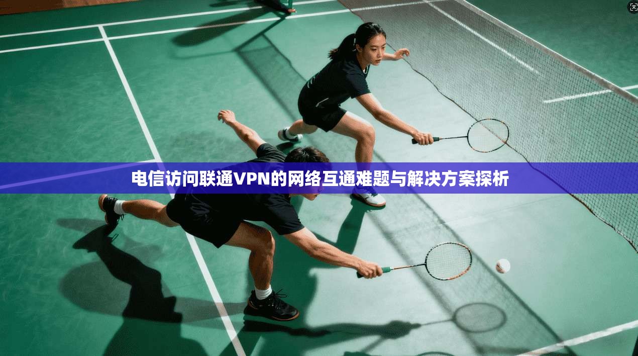 电信访问联通VPN的网络互通难题与解决方案探析