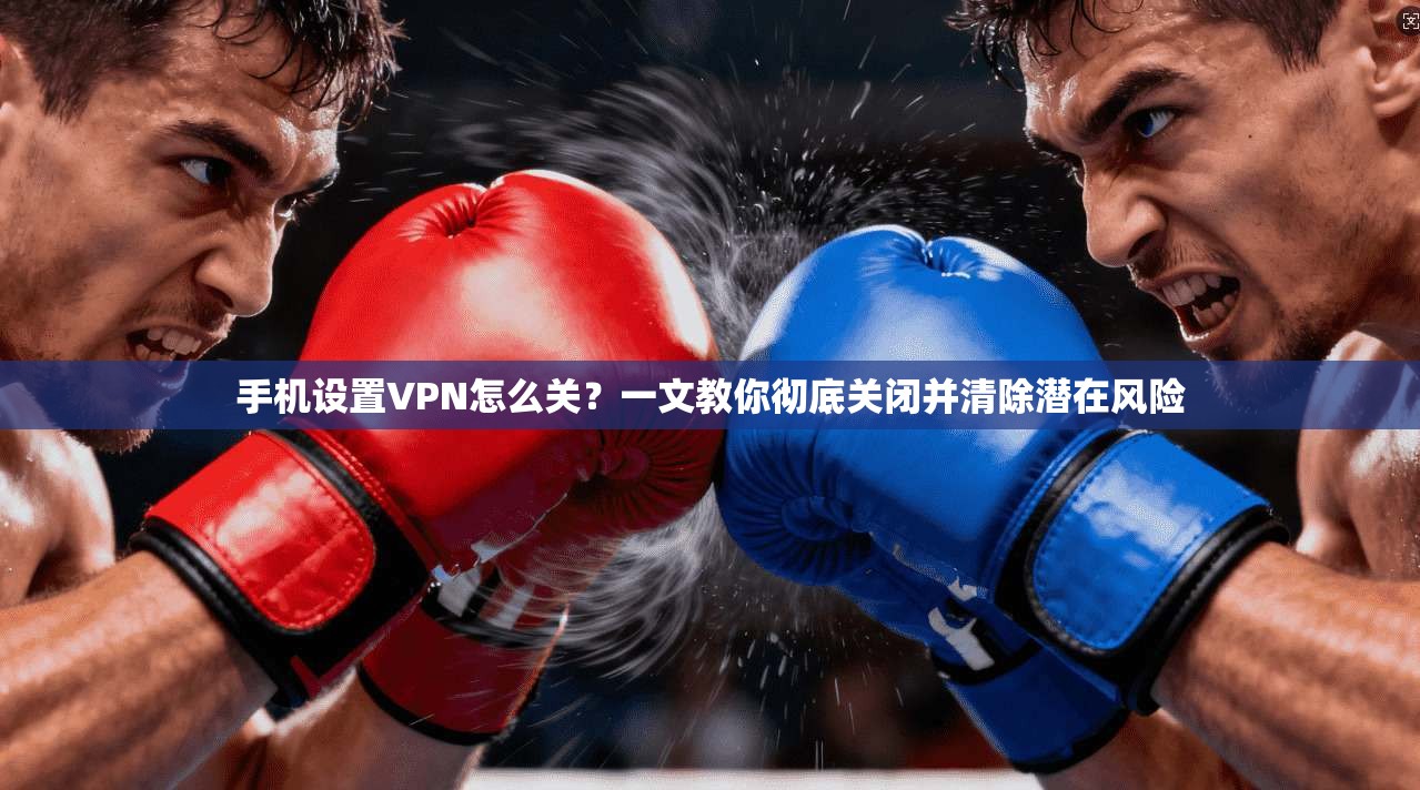 手机设置VPN怎么关？一文教你彻底关闭并清除潜在风险
