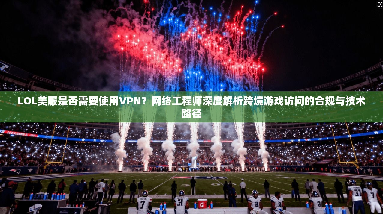 LOL美服是否需要使用VPN？网络工程师深度解析跨境游戏访问的合规与技术路径