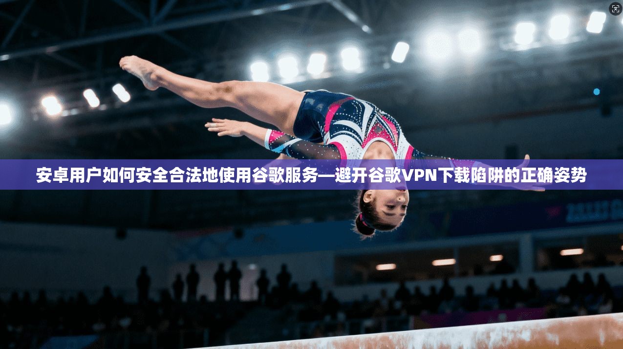 安卓用户如何安全合法地使用谷歌服务—避开谷歌VPN下载陷阱的正确姿势