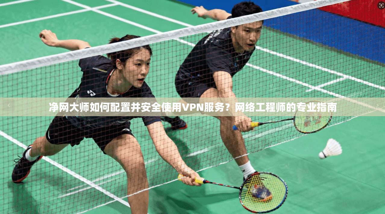 净网大师如何配置并安全使用VPN服务？网络工程师的专业指南