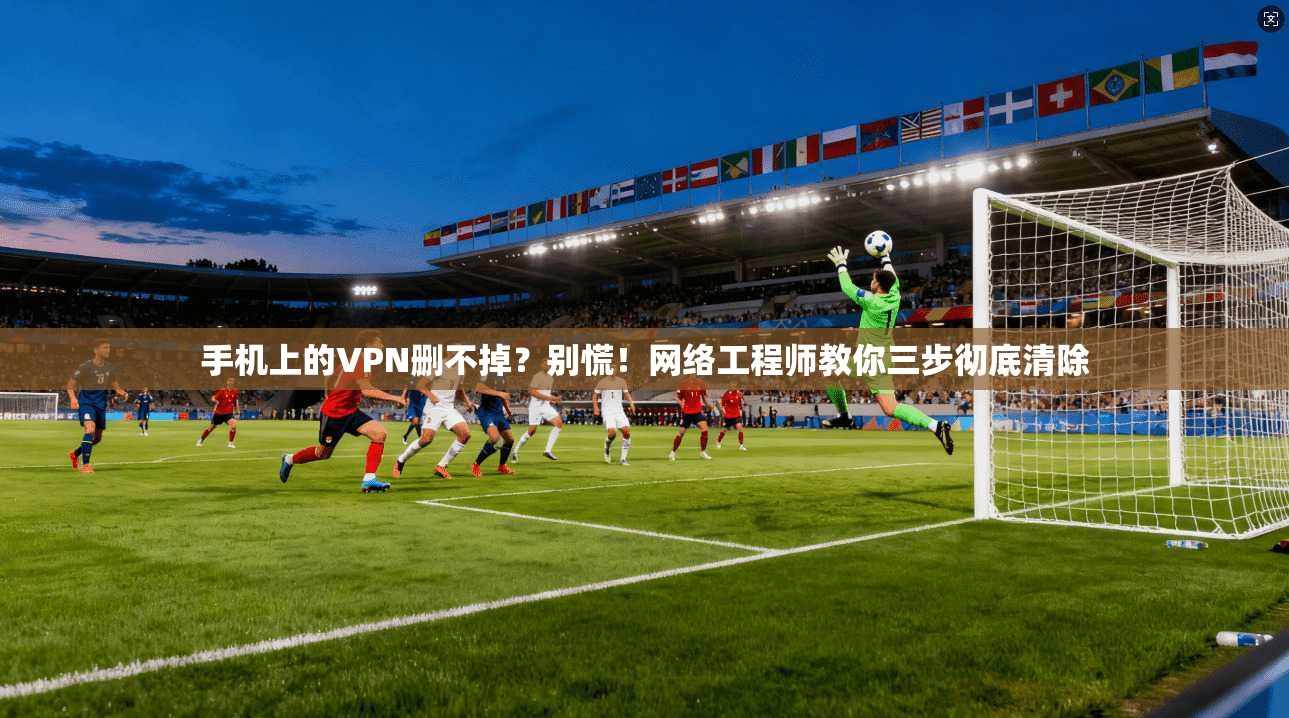 手机上的VPN删不掉？别慌！网络工程师教你三步彻底清除