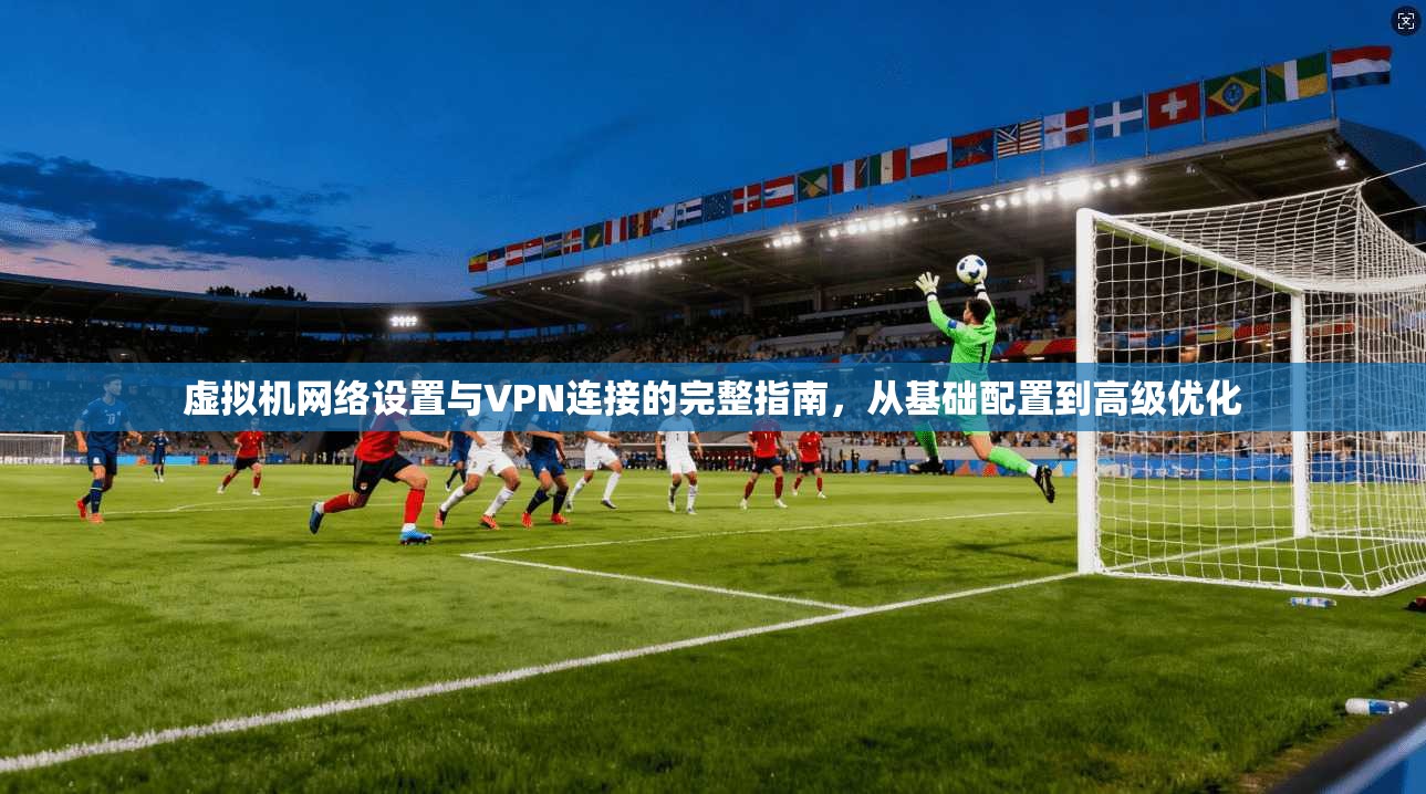 虚拟机网络设置与VPN连接的完整指南，从基础配置到高级优化