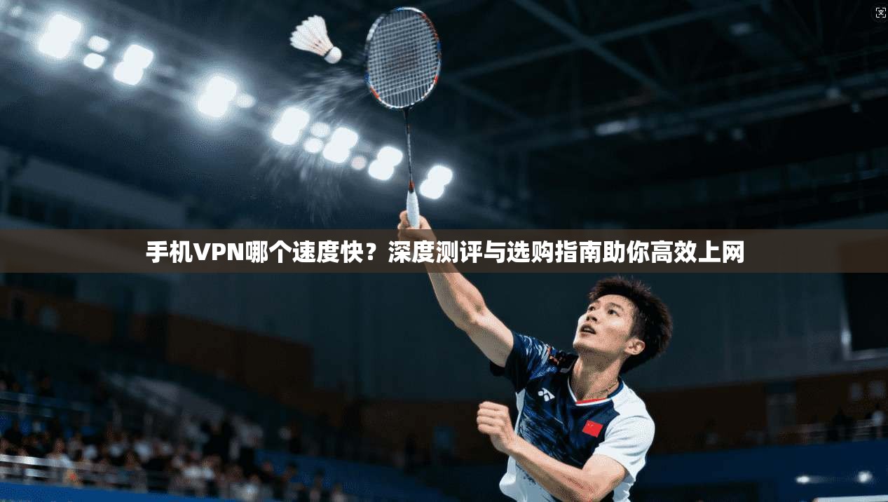 手机VPN哪个速度快？深度测评与选购指南助你高效上网