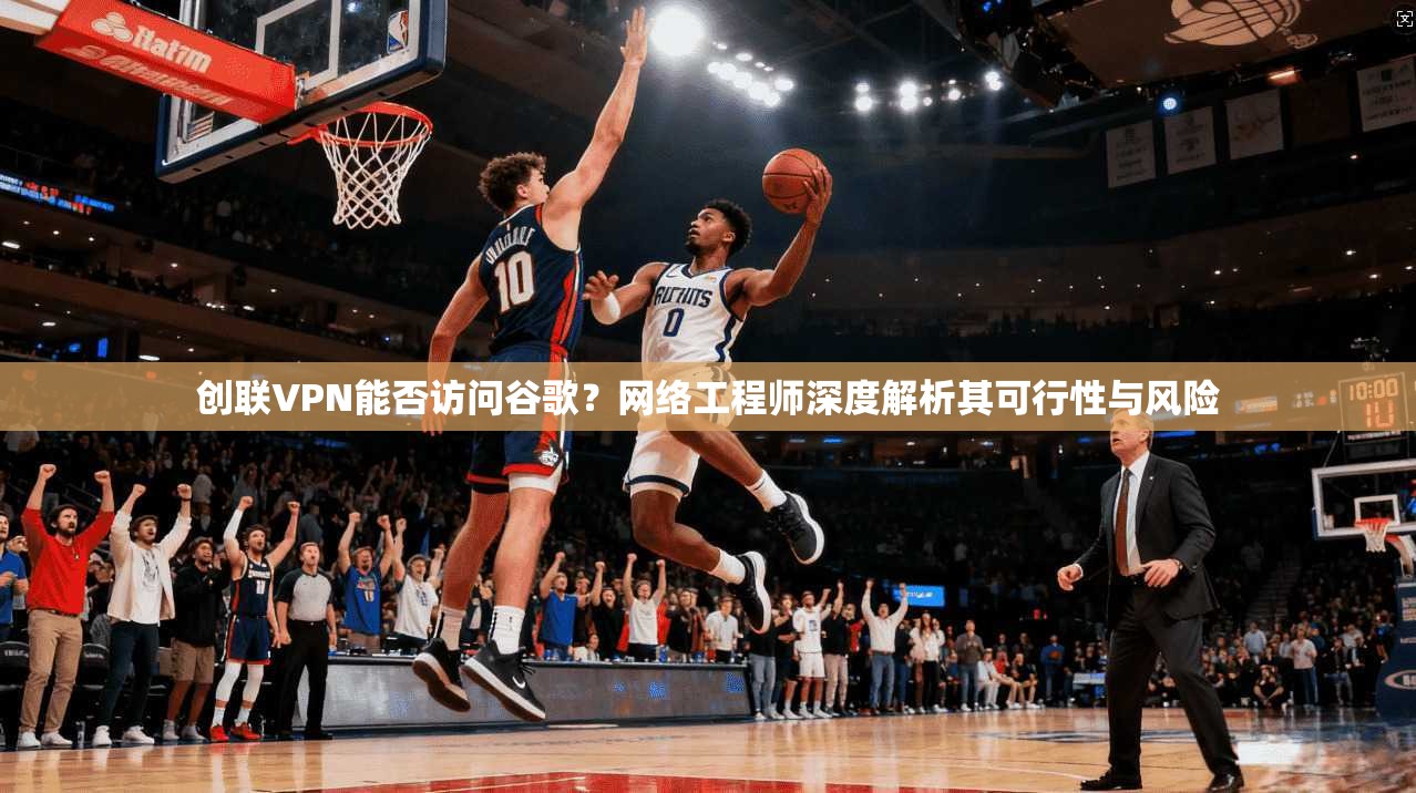 创联VPN能否访问谷歌?网络工程师深度解析其可行性与风险