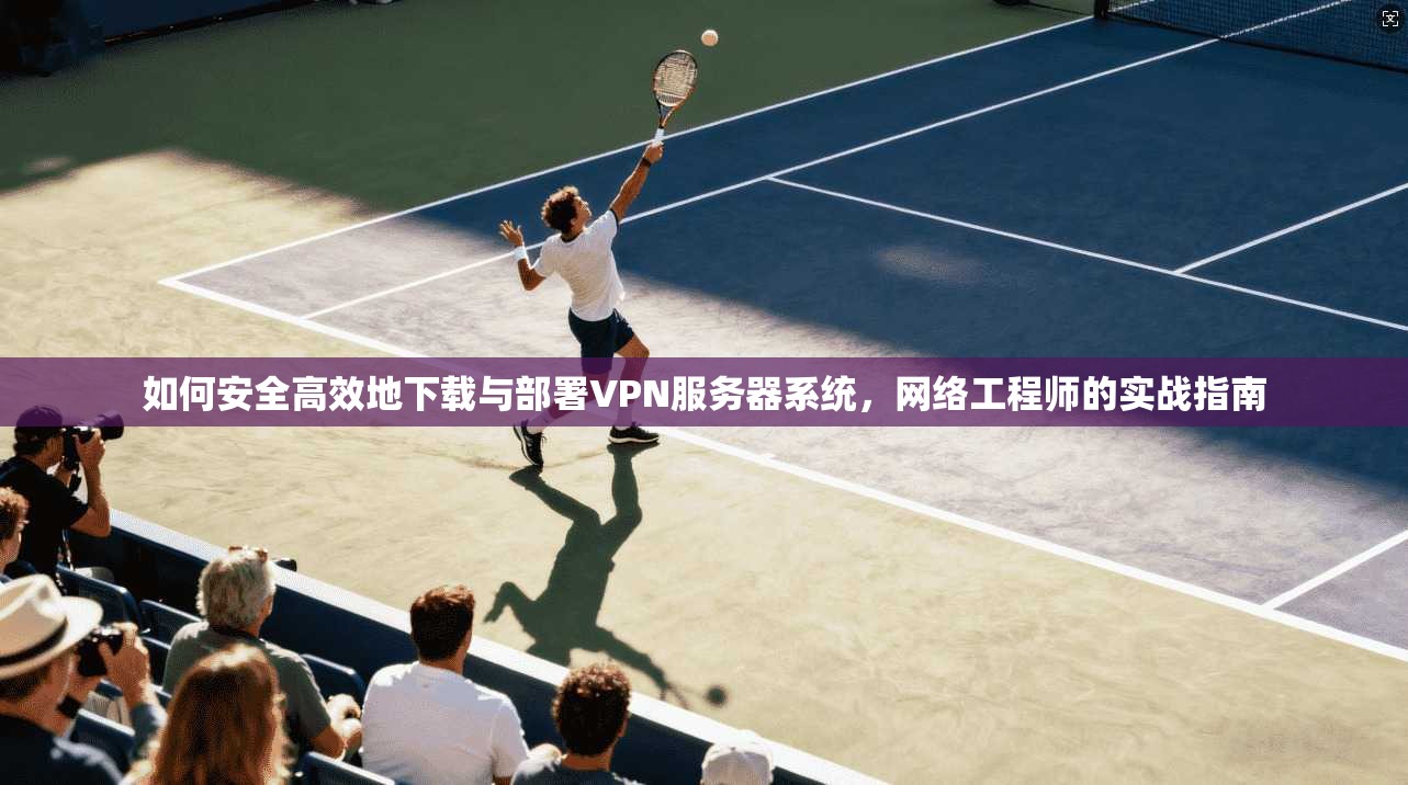 如何安全高效地下载与部署VPN服务器系统，网络工程师的实战指南