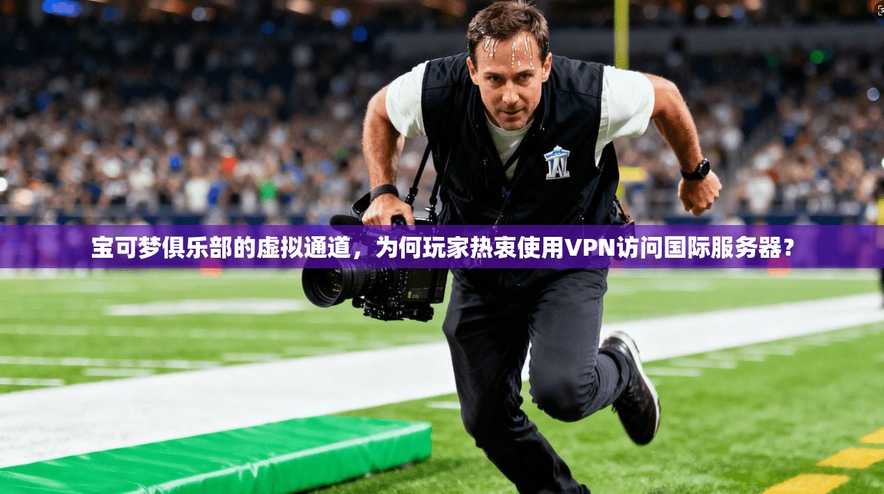 宝可梦俱乐部的虚拟通道，为何玩家热衷使用VPN访问国际服务器？