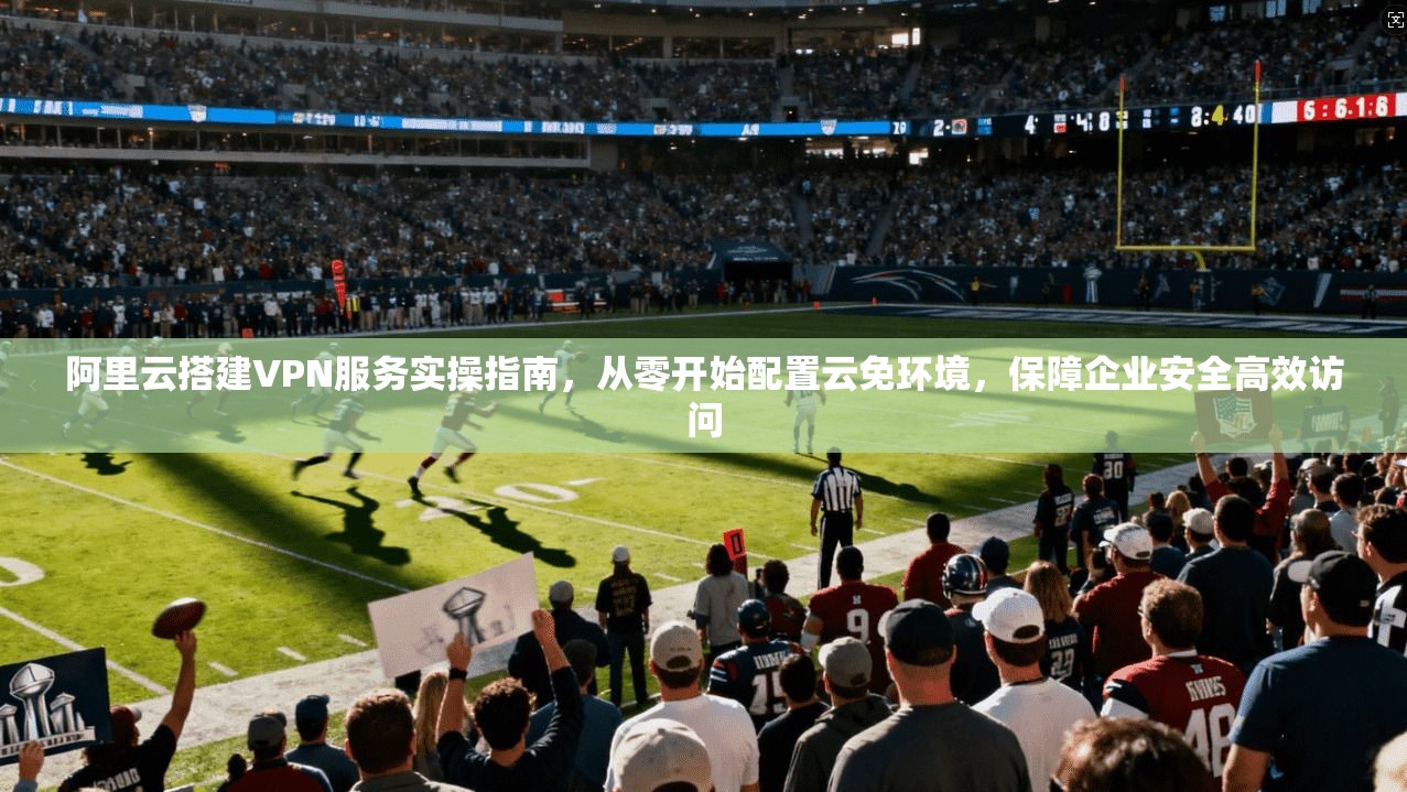 阿里云搭建VPN服务实操指南，从零开始配置云免环境，保障企业安全高效访问