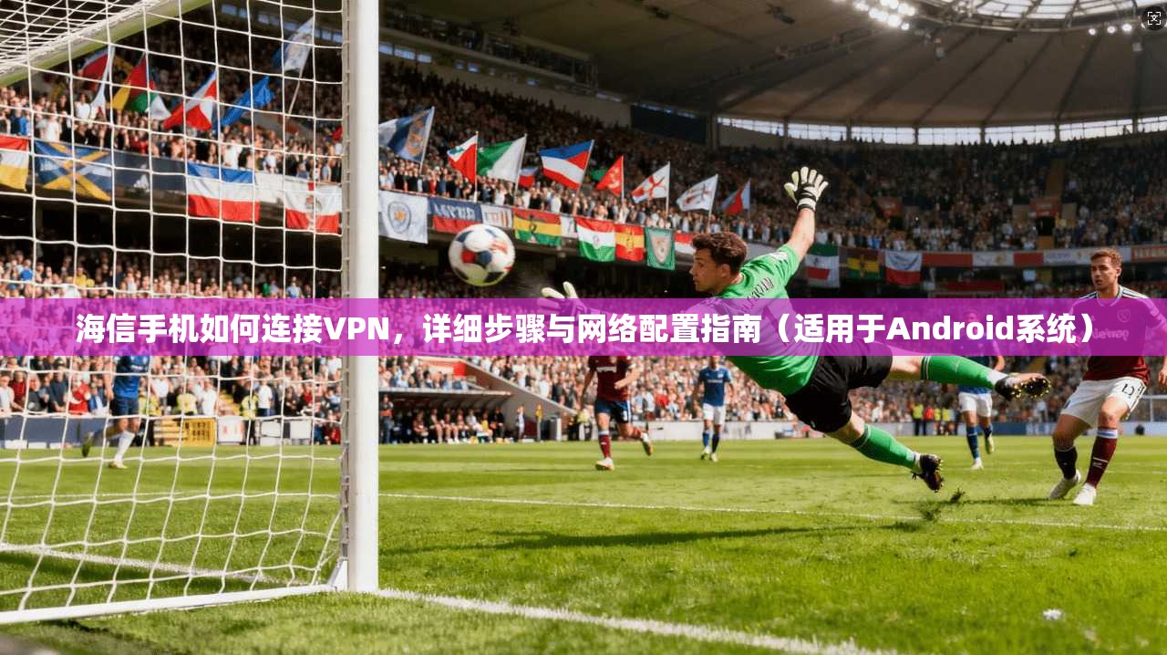 海信手机如何连接VPN,详细步骤与网络配置指南(适用于Android系统)