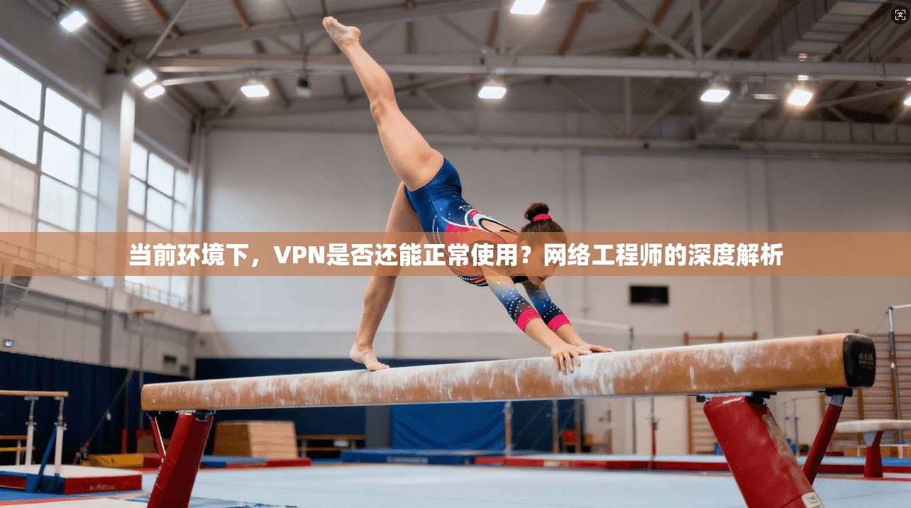 当前环境下,VPN是否还能正常使用?网络工程师的深度解析