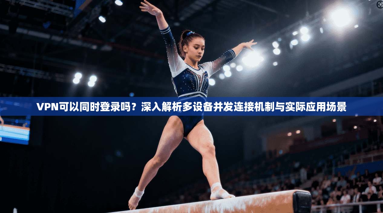 VPN可以同时登录吗？深入解析多设备并发连接机制与实际应用场景