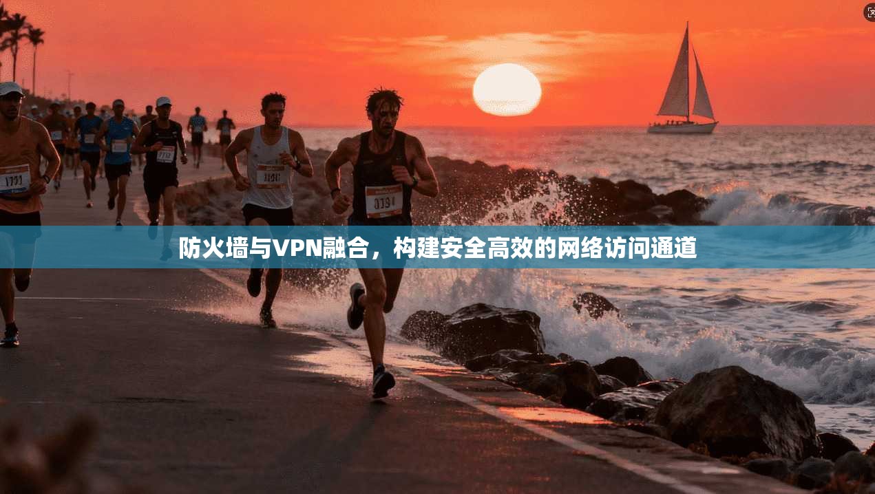 防火墙与VPN融合，构建安全高效的网络访问通道
