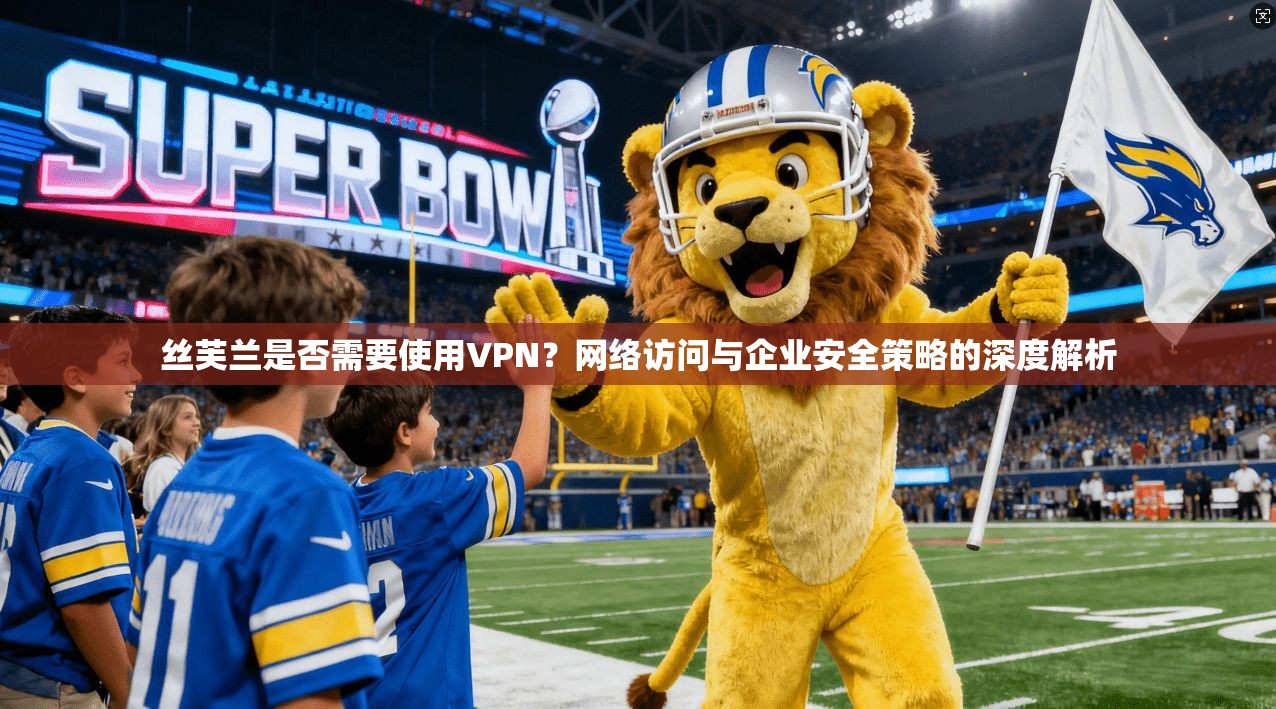 丝芙兰是否需要使用VPN？网络访问与企业安全策略的深度解析