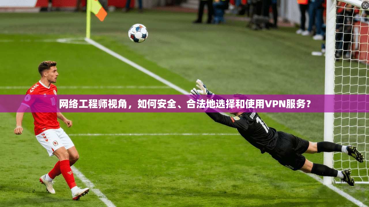 网络工程师视角，如何安全、合法地选择和使用VPN服务？